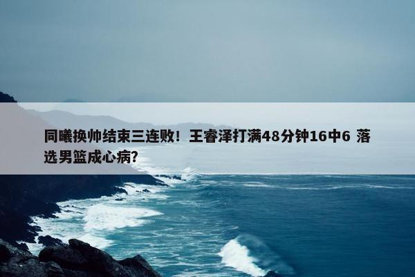 同曦换帅结束三连败！王睿泽打满48分钟16中6 落选男篮成心病？