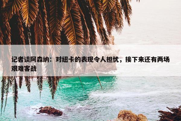 记者谈阿森纳：对纽卡的表现令人担忧，接下来还有两场艰难客战