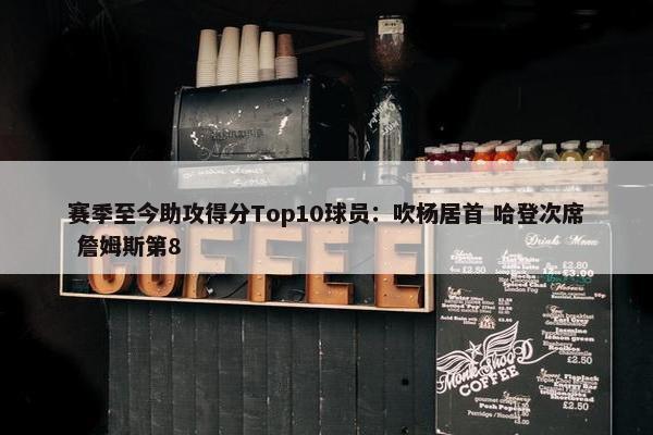 赛季至今助攻得分Top10球员：吹杨居首 哈登次席 詹姆斯第8