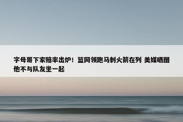 字母哥下家赔率出炉！篮网领跑马刺火箭在列 美媒晒图他不与队友坐一起