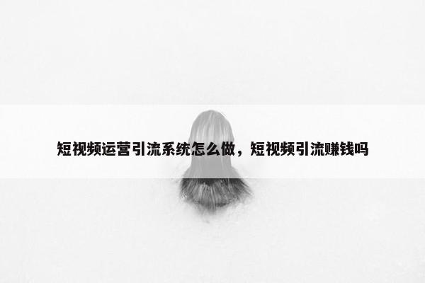 短视频运营引流系统怎么做，短视频引流赚钱吗