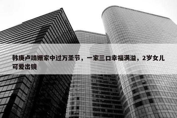 韩庚卢靖姗家中过万圣节，一家三口幸福满溢，2岁女儿可爱出镜