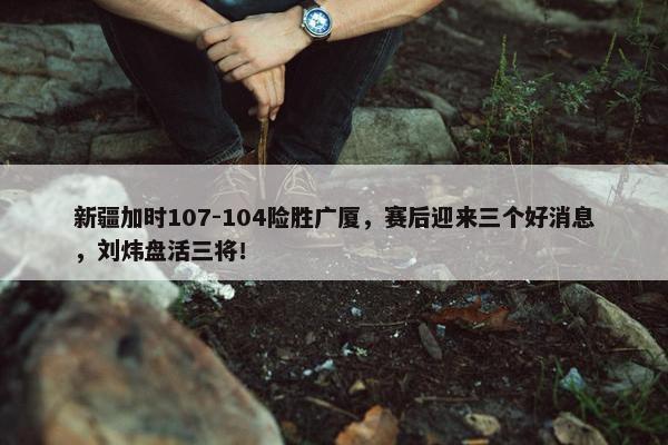 新疆加时107-104险胜广厦，赛后迎来三个好消息，刘炜盘活三将！