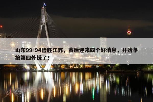 山东99-94险胜江苏，赛后迎来四个好消息，开始争抢第四外援了！