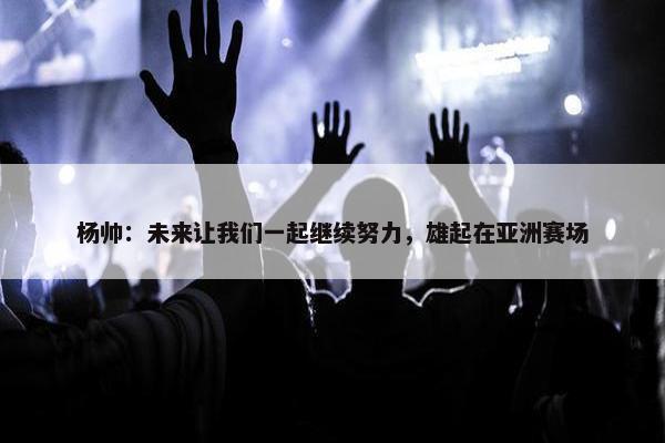 杨帅：未来让我们一起继续努力，雄起在亚洲赛场