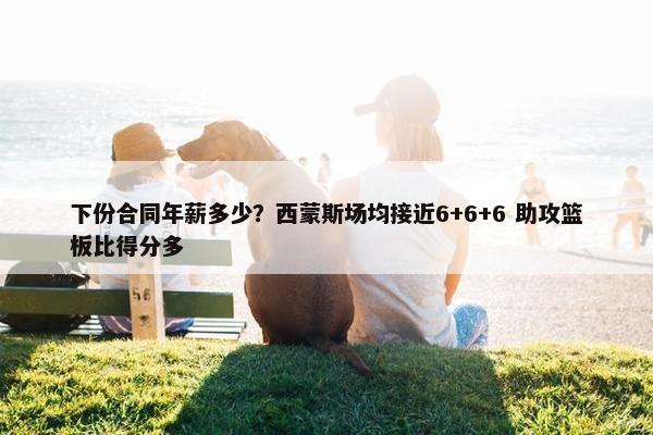 下份合同年薪多少？西蒙斯场均接近6+6+6 助攻篮板比得分多