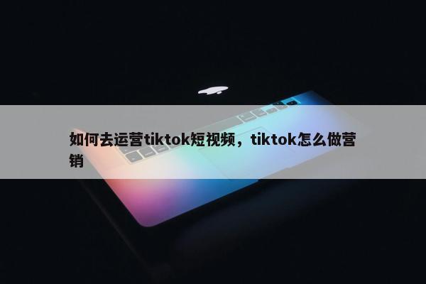 如何去运营tiktok短视频，tiktok怎么做营销