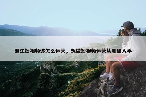 温江短视频该怎么运营，想做短视频运营从哪里入手