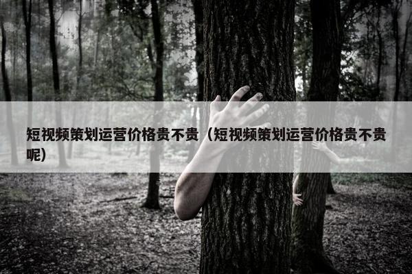 短视频策划运营价格贵不贵（短视频策划运营价格贵不贵呢）