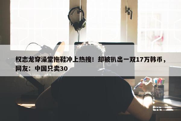 权志龙穿澡堂拖鞋冲上热搜！却被扒出一双17万韩币，网友：中国只卖30