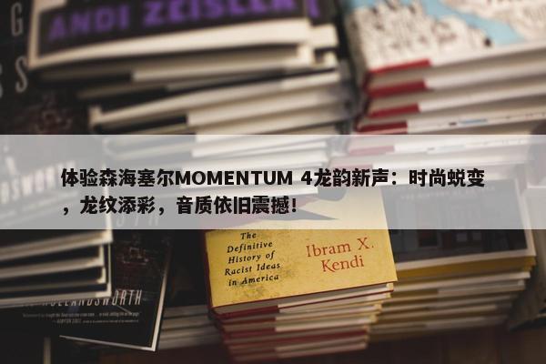 体验森海塞尔MOMENTUM 4龙韵新声：时尚蜕变，龙纹添彩，音质依旧震撼！