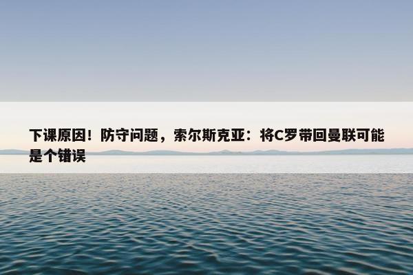 下课原因！防守问题，索尔斯克亚：将C罗带回曼联可能是个错误