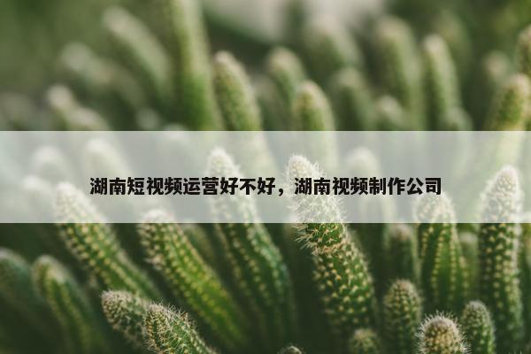 湖南短视频运营好不好，湖南视频制作公司