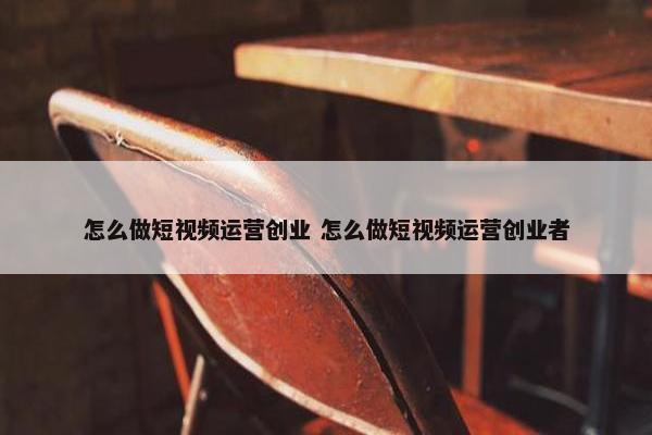 怎么做短视频运营创业 怎么做短视频运营创业者