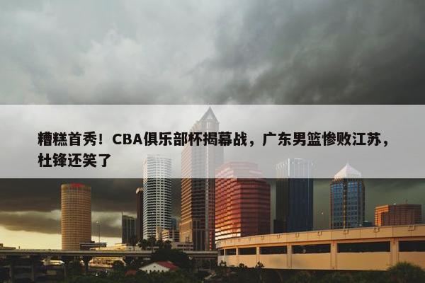 糟糕首秀！CBA俱乐部杯揭幕战，广东男篮惨败江苏，杜锋还笑了