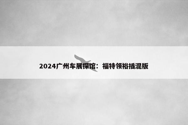 2024广州车展探馆：福特领裕插混版