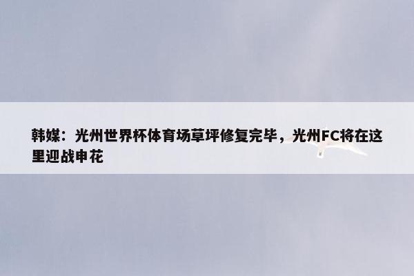 韩媒：光州世界杯体育场草坪修复完毕，光州FC将在这里迎战申花