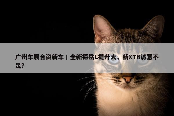 广州车展合资新车丨全新探岳L提升大，新XT6诚意不足？