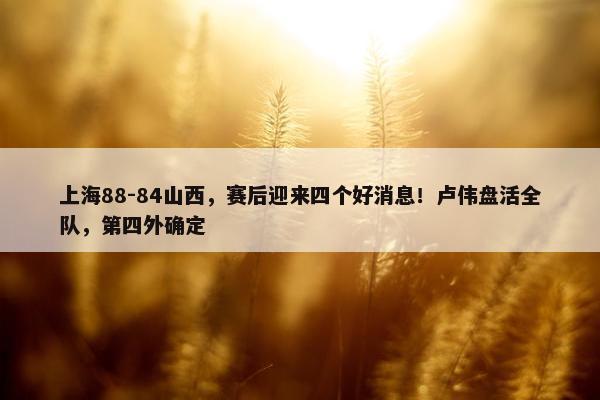 上海88-84山西，赛后迎来四个好消息！卢伟盘活全队，第四外确定