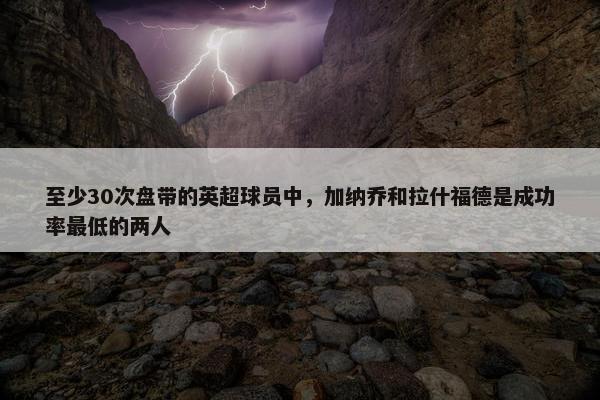 至少30次盘带的英超球员中，加纳乔和拉什福德是成功率最低的两人