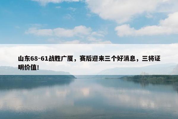 山东68-61战胜广厦，赛后迎来三个好消息，三将证明价值！