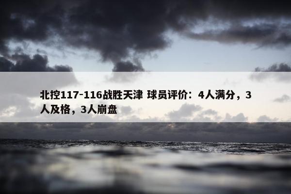 北控117-116战胜天津 球员评价：4人满分，3人及格，3人崩盘