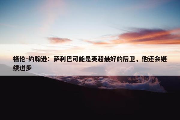 格伦-约翰逊：萨利巴可能是英超最好的后卫，他还会继续进步