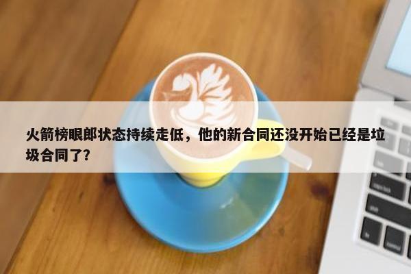 火箭榜眼郎状态持续走低，他的新合同还没开始已经是垃圾合同了？