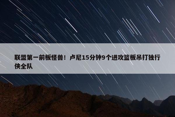 联盟第一前板怪兽！卢尼15分钟9个进攻篮板吊打独行侠全队