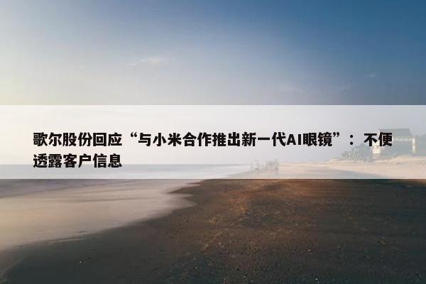 歌尔股份回应“与小米合作推出新一代AI眼镜”：不便透露客户信息