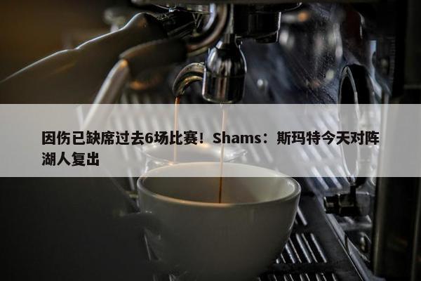 因伤已缺席过去6场比赛！Shams：斯玛特今天对阵湖人复出