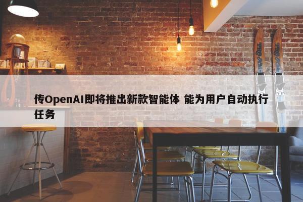 传OpenAI即将推出新款智能体 能为用户自动执行任务