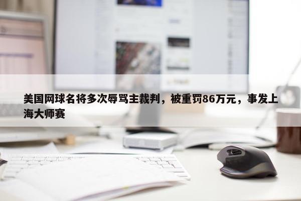 美国网球名将多次辱骂主裁判，被重罚86万元，事发上海大师赛