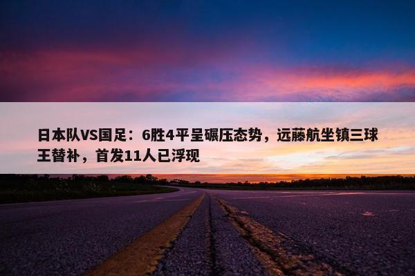 日本队VS国足：6胜4平呈碾压态势，远藤航坐镇三球王替补，首发11人已浮现