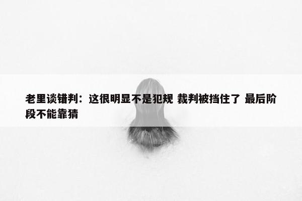 老里谈错判：这很明显不是犯规 裁判被挡住了 最后阶段不能靠猜