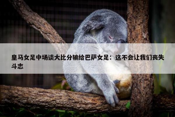 皇马女足中场谈大比分输给巴萨女足：这不会让我们丧失斗志