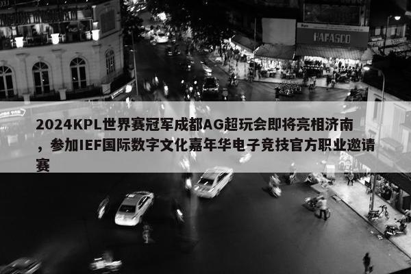 2024KPL世界赛冠军成都AG超玩会即将亮相济南，参加IEF国际数字文化嘉年华电子竞技官方职业邀请赛