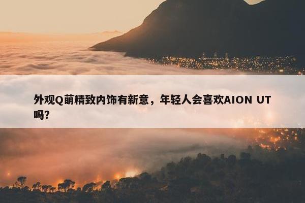 外观Q萌精致内饰有新意，年轻人会喜欢AION UT吗？