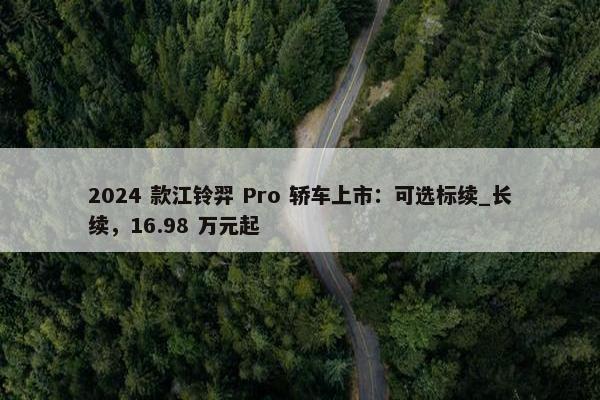 2024 款江铃羿 Pro 轿车上市：可选标续_长续，16.98 万元起