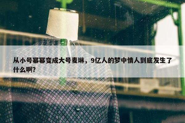 从小号幂幂变成大号麦琳，9亿人的梦中情人到底发生了什么啊？