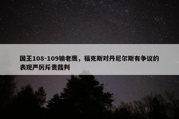 国王108-109输老鹰，福克斯对丹尼尔斯有争议的表现严厉斥责裁判