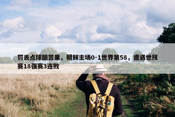 罚丢点球酿苦果，朝鲜主场0-1世界第58，遭遇世预赛18强赛3连败