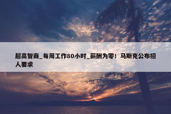 超高智商_每周工作80小时_薪酬为零！马斯克公布招人要求