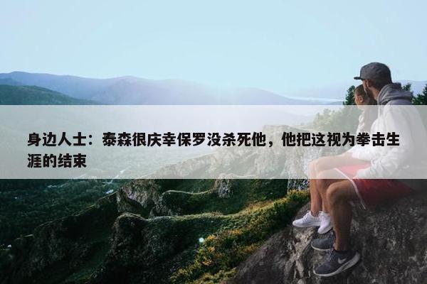 身边人士：泰森很庆幸保罗没杀死他，他把这视为拳击生涯的结束