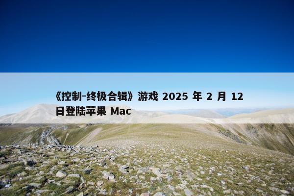 《控制-终极合辑》游戏 2025 年 2 月 12 日登陆苹果 Mac