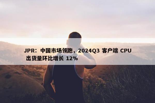 JPR：中国市场领跑，2024Q3 客户端 CPU 出货量环比增长 12%