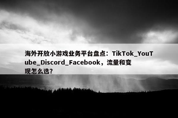 海外开放小游戏业务平台盘点：TikTok_YouTube_Discord_Facebook，流量和变现怎么选？