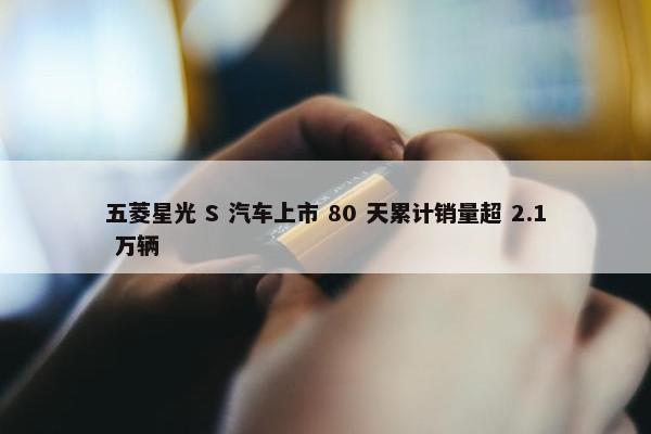 五菱星光 S 汽车上市 80 天累计销量超 2.1 万辆