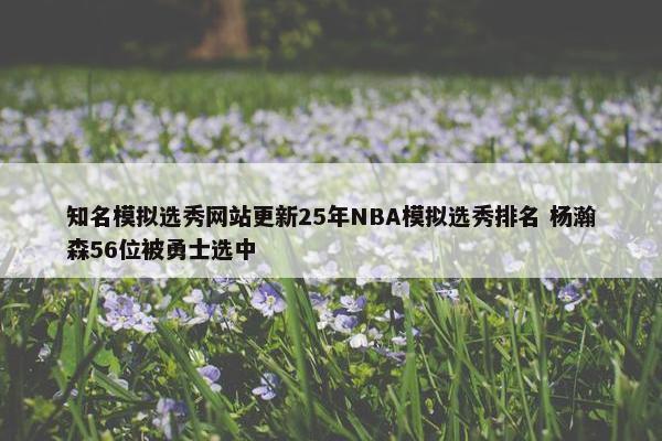 知名模拟选秀网站更新25年NBA模拟选秀排名 杨瀚森56位被勇士选中