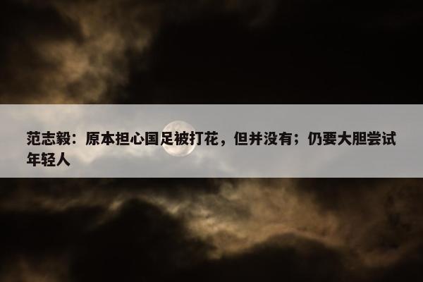 范志毅：原本担心国足被打花，但并没有；仍要大胆尝试年轻人